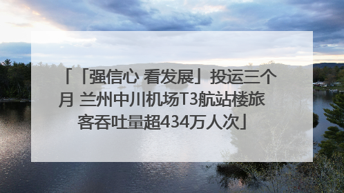 「强信心 看发展」投运三个月 兰州中川机场T3航站楼旅客吞吐量超434万人次