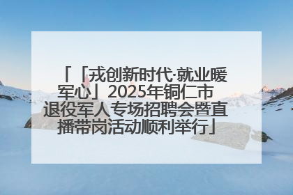 「戎创新时代·就业暖军心」2025年铜仁市退役军人专场招聘会暨直播带岗活动顺利举行