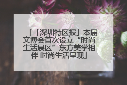 「深圳特区报」本届文博会首次设立“时尚生活展区”东方美学相伴 时尚生活呈现