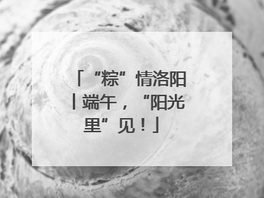 “粽”情洛阳丨端午，“阳光里”见！
