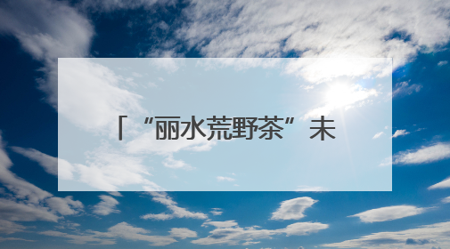 “丽水荒野茶”未来之路如何走？专题调研近日开展