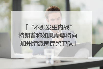 “不想发生内战” 特朗普称如果需要将向加州增派国民警卫队