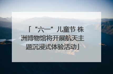 “六一”儿童节 株洲博物馆将开展航天主题沉浸式体验活动