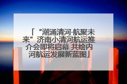 “潮涌清河·航聚未来”济南小清河航运推介会即将启幕 共绘内河航运发展新蓝图