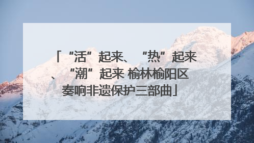 “活”起来、“热”起来、“潮”起来 榆林榆阳区奏响非遗保护三部曲