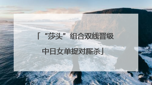 “莎头”组合双线晋级 中日女单捉对厮杀