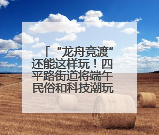 “龙舟竞渡”还能这样玩！四平路街道将端午民俗和科技潮玩“调”出这些创意