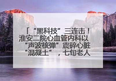 “黑科技”三连击！淮安二院心血管内科以“声波核弹”震碎心脏“混凝土”，七旬老人重获“心”生