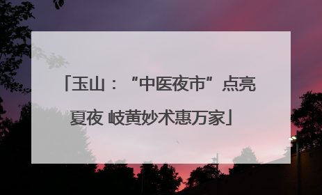 玉山：“中医夜市”点亮夏夜 岐黄妙术惠万家