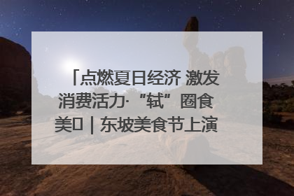 点燃夏日经济 激发消费活力·“轼”圈食美⑪｜东坡美食节上演“文化满汉全席”