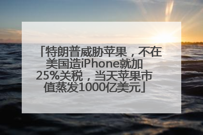 特朗普威胁苹果，不在美国造iPhone就加25%关税，当天苹果市值蒸发1000亿美元