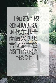 知识产权如何助力新时代东北全面振兴？黑吉辽蒙主管部门哈尔滨“论剑”