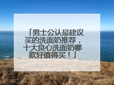 男士公认最建议买的洗面奶推荐，十大良心洗面奶哪款好值得买！
