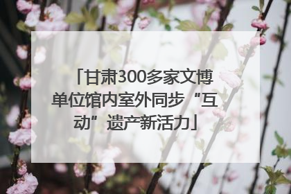 甘肃300多家文博单位馆内室外同步“互动”遗产新活力
