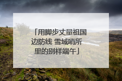 用脚步丈量祖国边防线 雪域哨所里的别样端午