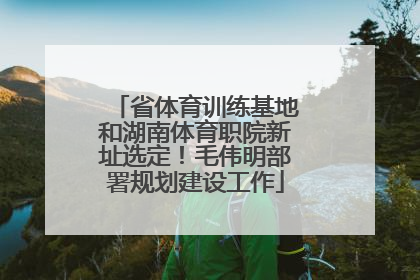 省体育训练基地和湖南体育职院新址选定！毛伟明部署规划建设工作