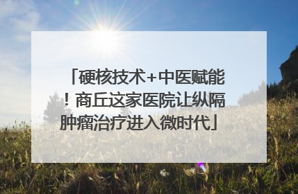 硬核技术+中医赋能！商丘这家医院让纵隔肿瘤治疗进入微时代