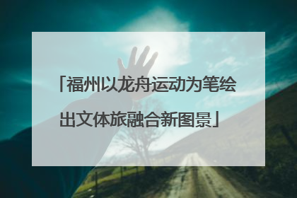 福州以龙舟运动为笔绘出文体旅融合新图景