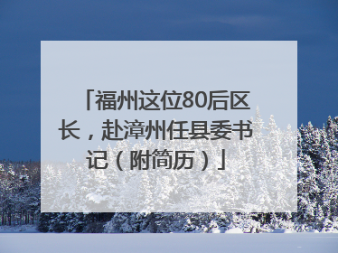 福州这位80后区长，赴漳州任县委书记（附简历）