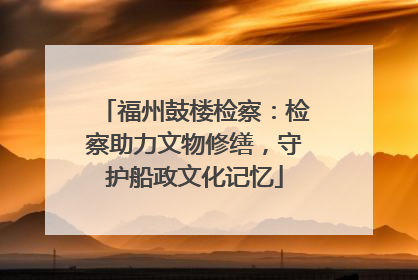 福州鼓楼检察：检察助力文物修缮，守护船政文化记忆