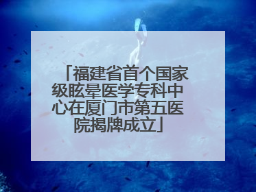 福建省首个国家级眩晕医学专科中心在厦门市第五医院揭牌成立