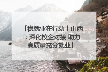 稳就业在行动丨山西：深化校企对接 助力高质量充分就业