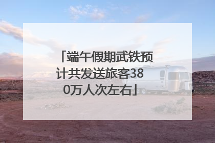 端午假期武铁预计共发送旅客380万人次左右