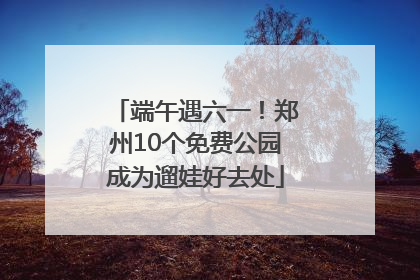 端午遇六一！郑州10个免费公园成为遛娃好去处