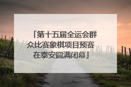 第十五届全运会群众比赛象棋项目预赛在泰安圆满闭幕