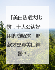 美白防晒大比拼，十大公认好用的防晒霜！哪款才是真美白神器？