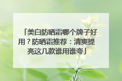 美白防晒霜哪个牌子好用？防晒霜推荐：清爽提亮这几款谁用谁夸