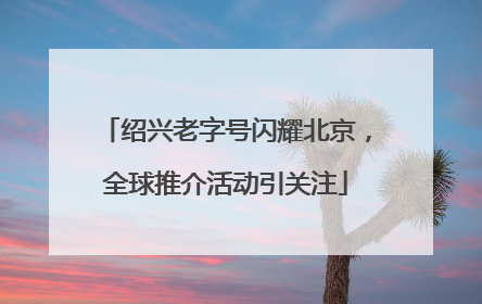 绍兴老字号闪耀北京，全球推介活动引关注