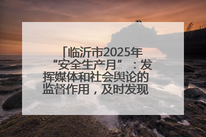临沂市2025年“安全生产月”：发挥媒体和社会舆论的监督作用，及时发现并消除安全隐患