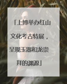 上博举办红山文化考古特展，呈现玉器和龙崇拜的渊源