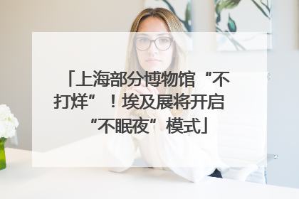 上海部分博物馆“不打烊”！埃及展将开启“不眠夜”模式