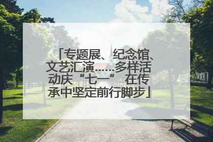 专题展、纪念馆、文艺汇演……多样活动庆“七一” 在传承中坚定前行脚步