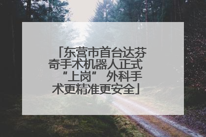 东营市首台达芬奇手术机器人正式“上岗” 外科手术更精准更安全