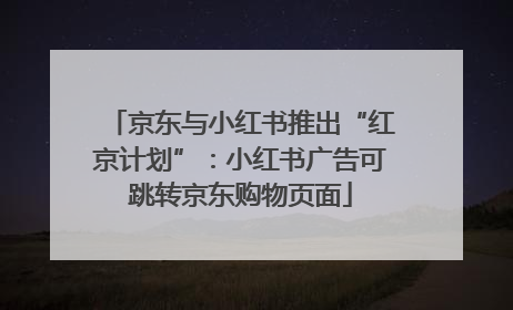 京东与小红书推出“红京计划”：小红书广告可跳转京东购物页面
