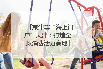 京津冀“海上门户”天津：打造全球消费活力高地