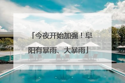 今夜开始加强！阜阳有暴雨、大暴雨