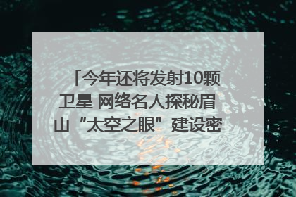 今年还将发射10颗卫星 网络名人探秘眉山“太空之眼”建设密码｜网络名人四川行