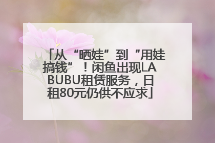 从“晒娃”到“用娃搞钱”！闲鱼出现LABUBU租赁服务，日租80元仍供不应求