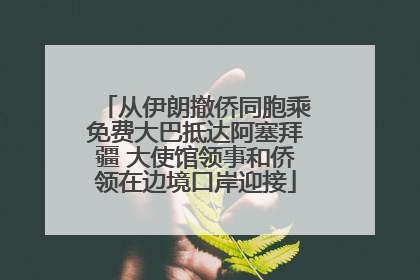 从伊朗撤侨同胞乘免费大巴抵达阿塞拜疆 大使馆领事和侨领在边境口岸迎接