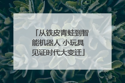 从铁皮青蛙到智能机器人 小玩具见证时代大变迁