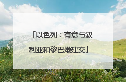 以色列：有意与叙利亚和黎巴嫩建交