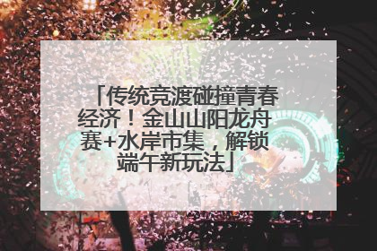 传统竞渡碰撞青春经济！金山山阳龙舟赛+水岸市集，解锁端午新玩法