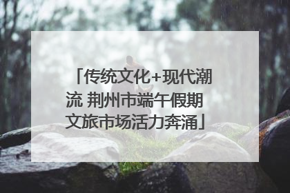 传统文化+现代潮流 荆州市端午假期文旅市场活力奔涌