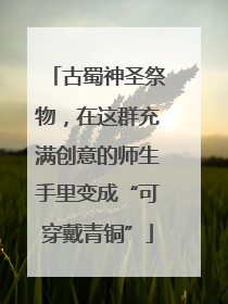 古蜀神圣祭物，在这群充满创意的师生手里变成“可穿戴青铜”