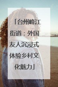 台州峰江街道：外国友人沉浸式体验乡村文化魅力