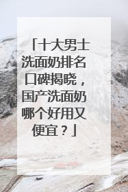 十大男士洗面奶排名口碑揭晓，国产洗面奶哪个好用又便宜？